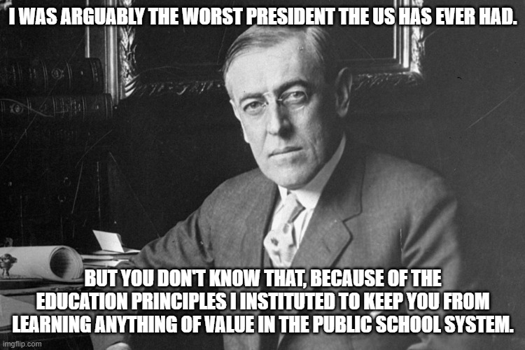 Ol' Racist-In-Chief, Perhaps The Worst The US EVER Had. | I WAS ARGUABLY THE WORST PRESIDENT THE US HAS EVER HAD. BUT YOU DON'T KNOW THAT, BECAUSE OF THE EDUCATION PRINCIPLES I INSTITUTED TO KEEP YOU FROM LEARNING ANYTHING OF VALUE IN THE PUBLIC SCHOOL SYSTEM. | image tagged in woodrow wilson,hated self determination,and considered the constitution,antiquated nonsense | made w/ Imgflip meme maker