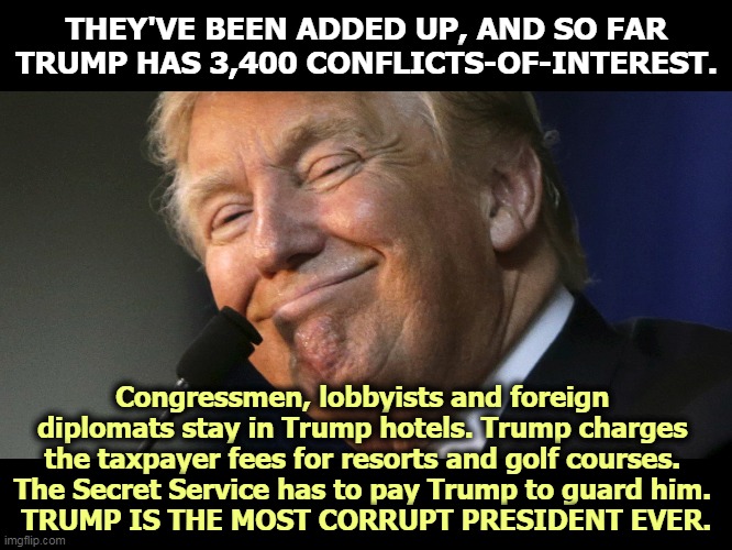 Look up "greedy b*stard" in the dictionary and you'll find Trump's picture. | THEY'VE BEEN ADDED UP, AND SO FAR TRUMP HAS 3,400 CONFLICTS-OF-INTEREST. Congressmen, lobbyists and foreign 
diplomats stay in Trump hotels. Trump charges 
the taxpayer fees for resorts and golf courses. 
The Secret Service has to pay Trump to guard him. 
TRUMP IS THE MOST CORRUPT PRESIDENT EVER. | image tagged in trump,greedy,corrupt,money,obsessed,awful | made w/ Imgflip meme maker