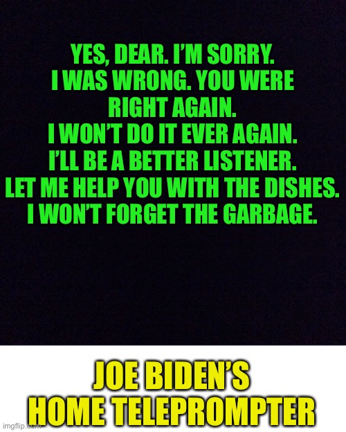Ah, C’mon Man! | YES, DEAR. I’M SORRY.
I WAS WRONG. YOU WERE RIGHT AGAIN.
I WON’T DO IT EVER AGAIN.
I’LL BE A BETTER LISTENER.
LET ME HELP YOU WITH THE DISHES.
I WON’T FORGET THE GARBAGE. JOE BIDEN’S HOME TELEPROMPTER | image tagged in black screen,joe biden,teleprompter,home | made w/ Imgflip meme maker