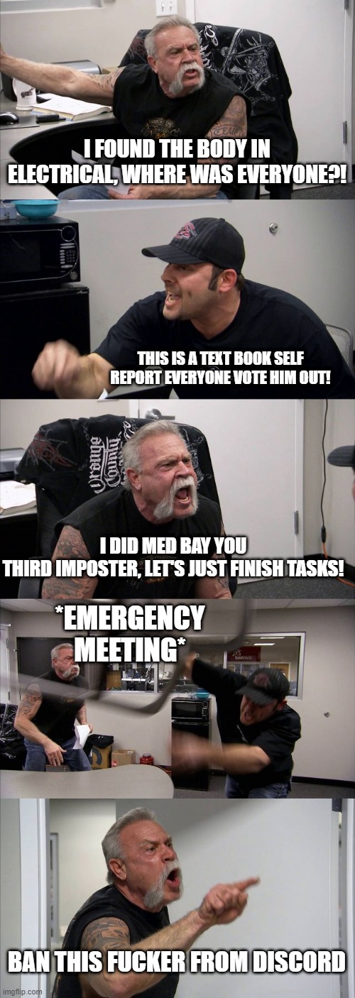 American Chopper Argument Meme | I FOUND THE BODY IN ELECTRICAL, WHERE WAS EVERYONE?! THIS IS A TEXT BOOK SELF REPORT EVERYONE VOTE HIM OUT! I DID MED BAY YOU THIRD IMPOSTER, LET'S JUST FINISH TASKS! *EMERGENCY MEETING*; BAN THIS FUCKER FROM DISCORD | image tagged in memes,american chopper argument,AmongUs | made w/ Imgflip meme maker