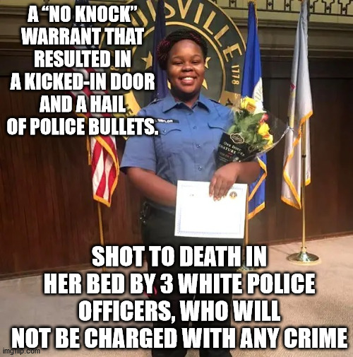 This is tRUMPf's America (Not Biden's) - RIP Breonna Taylor.  You deserved better. | A “NO KNOCK” WARRANT THAT RESULTED IN A KICKED-IN DOOR AND A HAIL OF POLICE BULLETS. SHOT TO DEATH IN HER BED BY 3 WHITE POLICE OFFICERS, WHO WILL NOT BE CHARGED WITH ANY CRIME | image tagged in murder,racism,trump's america | made w/ Imgflip meme maker