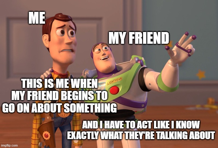 Hard times | MY FRIEND; ME; THIS IS ME WHEN MY FRIEND BEGINS TO GO ON ABOUT SOMETHING; AND I HAVE TO ACT LIKE I KNOW EXACTLY WHAT THEY'RE TALKING ABOUT | image tagged in memes,x x everywhere | made w/ Imgflip meme maker