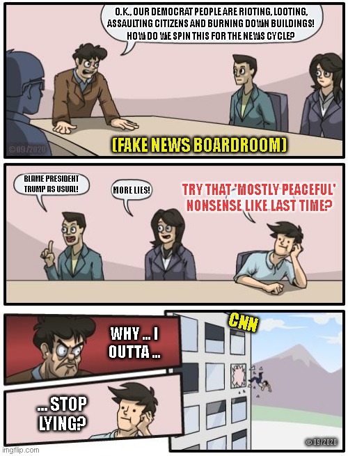 boardroom suggestion | O.K., OUR DEMOCRAT PEOPLE ARE RIOTING, LOOTING,
ASSAULTING CITIZENS AND BURNING DOWN BUILDINGS!
HOW DO WE SPIN THIS FOR THE NEWS CYCLE? (FAKE NEWS BOARDROOM); © 09/2020; BLAME PRESIDENT
TRUMP AS USUAL! TRY THAT 'MOSTLY PEACEFUL'
NONSENSE LIKE LAST TIME? MORE LIES! CNN; WHY ... I
OUTTA ... ... STOP
LYING? © 09/2020 | image tagged in boardroom suggestion | made w/ Imgflip meme maker