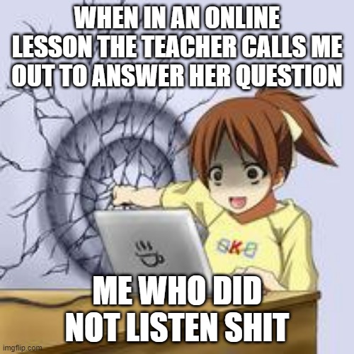 anime wall punch | WHEN IN AN ONLINE LESSON THE TEACHER CALLS ME OUT TO ANSWER HER QUESTION; ME WHO DID NOT LISTEN SHIT | image tagged in anime wall punch | made w/ Imgflip meme maker