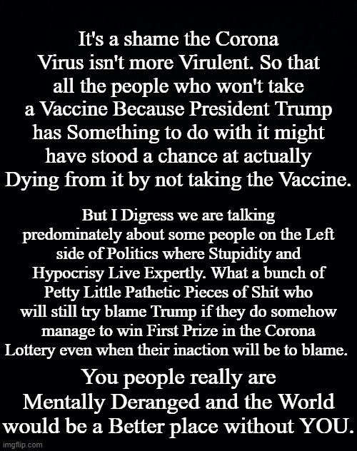 It's a shame the Corona Virus isn't more Virulent. So that all the people who won't take a Vaccine Because President Trump has Something to do with it might have stood a chance at actually Dying from it by not taking the Vaccine. But I Digress we are talking predominately about some people on the Left side of Politics where Stupidity and Hypocrisy Live Expertly. What a bunch of Petty Little Pathetic Pieces of Shit who will still try blame Trump if they do somehow manage to win First Prize in the Corona Lottery even when their inaction will be to blame. You people really are Mentally Deranged and the World would be a Better place without YOU. | image tagged in coronavirus,corona vaccine,mentally deranged,n95 isnt fine enough | made w/ Imgflip meme maker