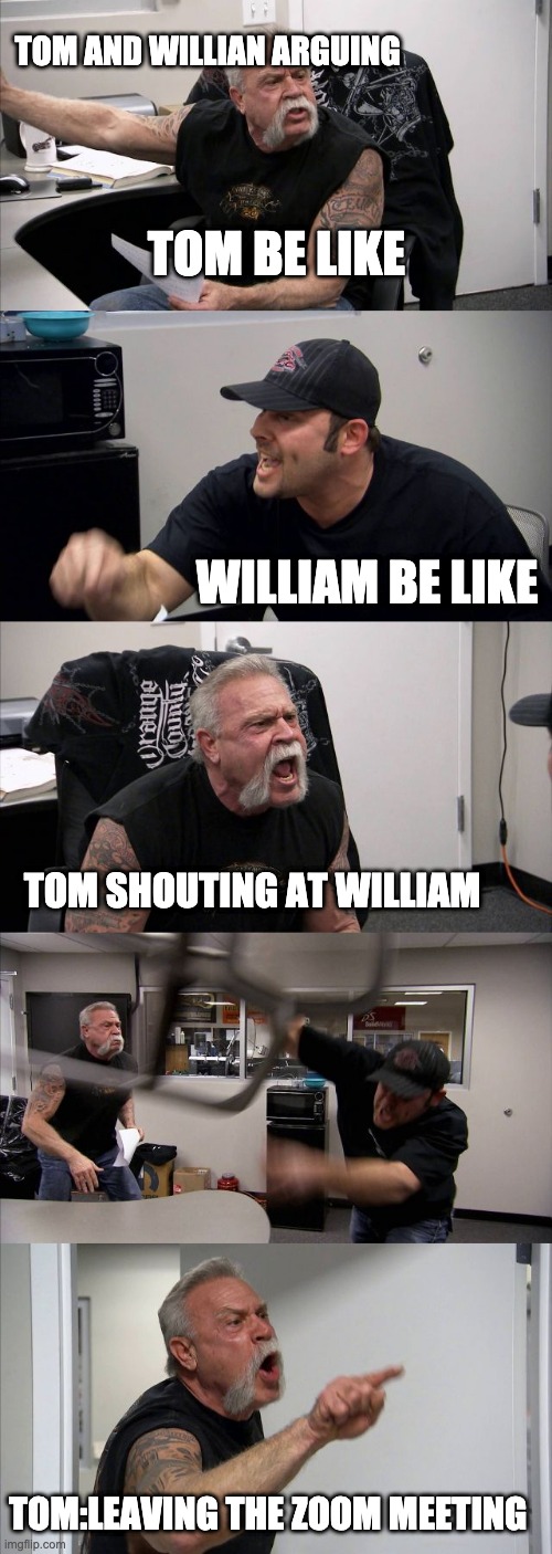 the fight | TOM AND WILLIAN ARGUING; TOM BE LIKE; WILLIAM BE LIKE; TOM SHOUTING AT WILLIAM; TOM:LEAVING THE ZOOM MEETING | image tagged in memes,american chopper argument | made w/ Imgflip meme maker