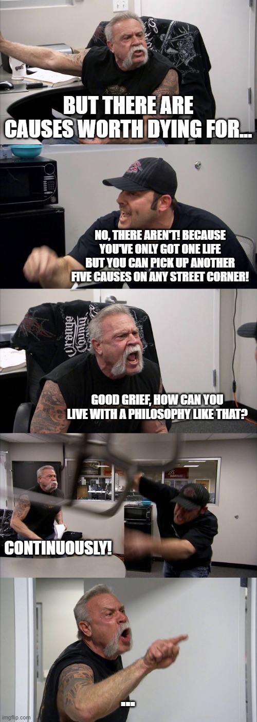 Causes Worth Dying For... | BUT THERE ARE CAUSES WORTH DYING FOR... NO, THERE AREN'T! BECAUSE YOU'VE ONLY GOT ONE LIFE BUT YOU CAN PICK UP ANOTHER FIVE CAUSES ON ANY STREET CORNER! GOOD GRIEF, HOW CAN YOU LIVE WITH A PHILOSOPHY LIKE THAT? CONTINUOUSLY! ... | image tagged in memes,american chopper argument,rincewind,discworld,interesting times,dying | made w/ Imgflip meme maker