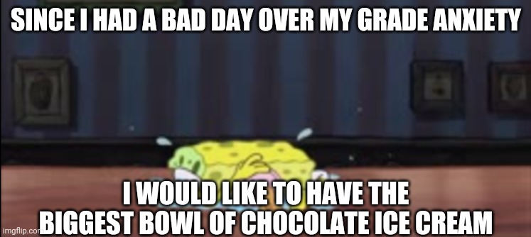 Spongebob depressed at the bar |  SINCE I HAD A BAD DAY OVER MY GRADE ANXIETY; I WOULD LIKE TO HAVE THE BIGGEST BOWL OF CHOCOLATE ICE CREAM | image tagged in spongebob depressed at the bar | made w/ Imgflip meme maker
