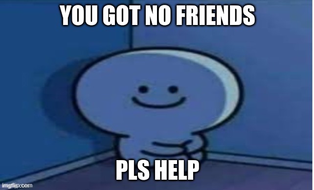 he is lonely | YOU GOT NO FRIENDS; PLS HELP | image tagged in sad | made w/ Imgflip meme maker