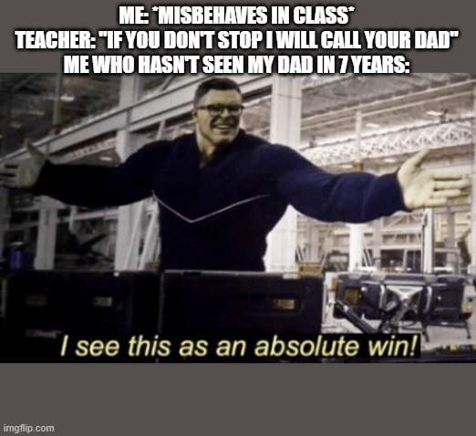 I See This as an Absolute Win! | ME: *MISBEHAVES IN CLASS*
TEACHER: "IF YOU DON'T STOP I WILL CALL YOUR DAD"
ME WHO HASN'T SEEN MY DAD IN 7 YEARS: | image tagged in i see this as an absolute win | made w/ Imgflip meme maker