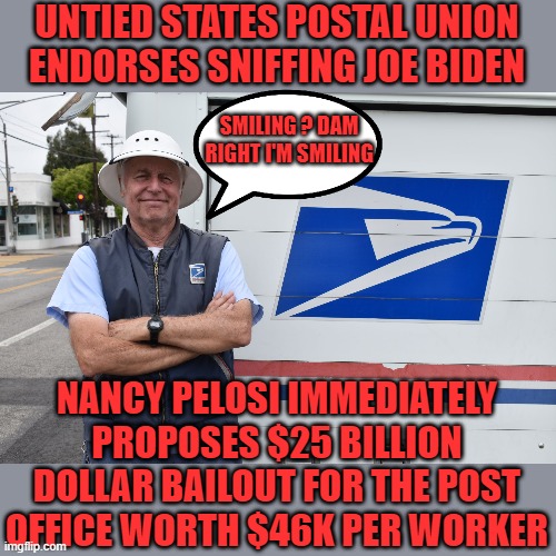 just the facts jack | UNTIED STATES POSTAL UNION ENDORSES SNIFFING JOE BIDEN; SMILING ? DAM RIGHT I'M SMILING; NANCY PELOSI IMMEDIATELY PROPOSES $25 BILLION DOLLAR BAILOUT FOR THE POST OFFICE WORTH $46K PER WORKER | image tagged in joe biden,democrats,communism,2020 elections,post office | made w/ Imgflip meme maker