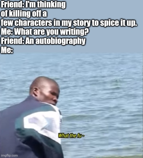 What the fu- |  Friend: I'm thinking of killing off a few characters in my story to spice it up.
Me: What are you writing?
Friend: An autobiography 
Me: | image tagged in what the fu-,memes,funny memes | made w/ Imgflip meme maker