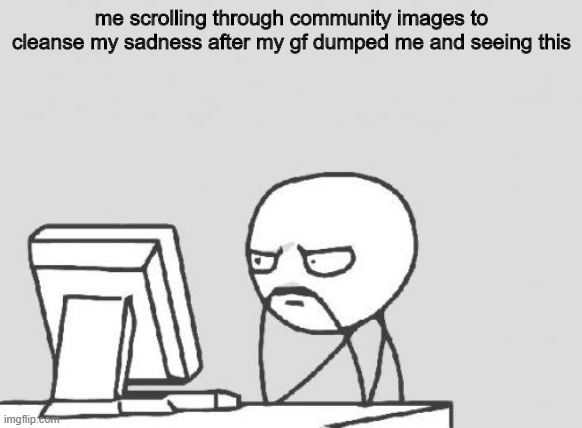y | me scrolling through community images to cleanse my sadness after my gf dumped me and seeing this | image tagged in memes,computer guy | made w/ Imgflip meme maker