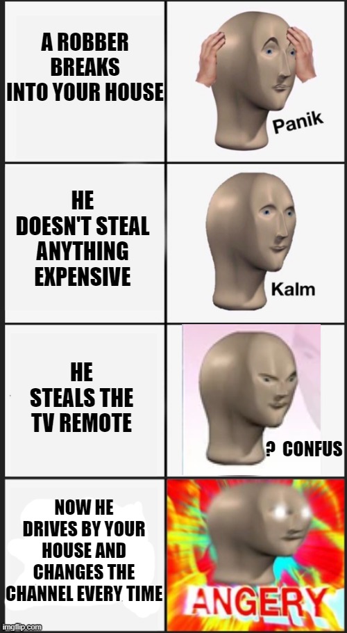 That would be smart though... | A ROBBER BREAKS INTO YOUR HOUSE; HE DOESN'T STEAL ANYTHING EXPENSIVE; HE STEALS THE TV REMOTE; ?  CONFUS; NOW HE DRIVES BY YOUR HOUSE AND CHANGES THE CHANNEL EVERY TIME | image tagged in meme man,angery,funny,robbery,lol | made w/ Imgflip meme maker