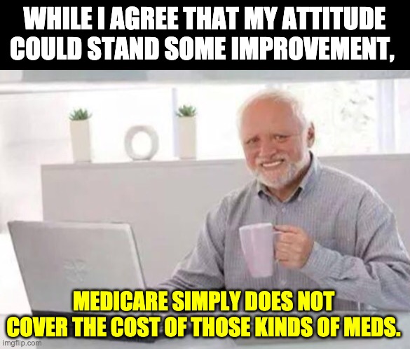 Harold | WHILE I AGREE THAT MY ATTITUDE COULD STAND SOME IMPROVEMENT, MEDICARE SIMPLY DOES NOT COVER THE COST OF THOSE KINDS OF MEDS. | image tagged in harold | made w/ Imgflip meme maker