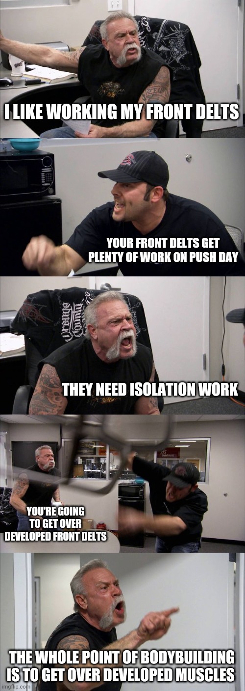 American Chopper Argument | I LIKE WORKING MY FRONT DELTS; YOUR FRONT DELTS GET PLENTY OF WORK ON PUSH DAY; THEY NEED ISOLATION WORK; YOU'RE GOING TO GET OVER DEVELOPED FRONT DELTS; THE WHOLE POINT OF BODYBUILDING IS TO GET OVER DEVELOPED MUSCLES | image tagged in memes,american chopper argument | made w/ Imgflip meme maker