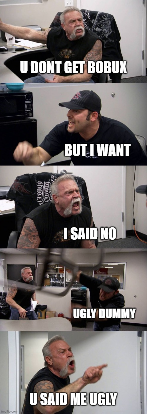 American Chopper Argument | U DONT GET BOBUX; BUT I WANT; I SAID NO; UGLY DUMMY; U SAID ME UGLY | image tagged in memes,american chopper argument | made w/ Imgflip meme maker