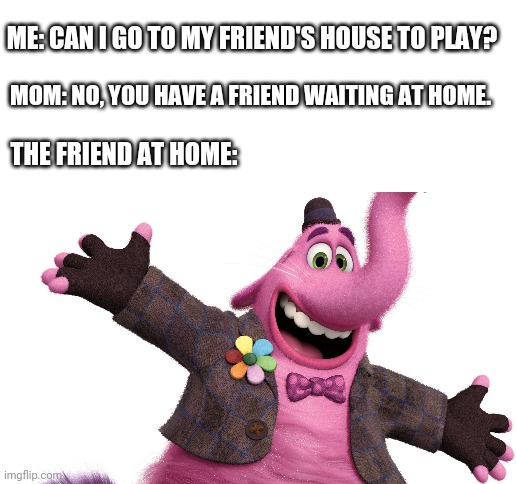 You will always have Bingbong. | ME: CAN I GO TO MY FRIEND'S HOUSE TO PLAY? MOM: NO, YOU HAVE A FRIEND WAITING AT HOME. THE FRIEND AT HOME: | image tagged in blank white template,inside out,sad,lonely,no friends,forever alone | made w/ Imgflip meme maker