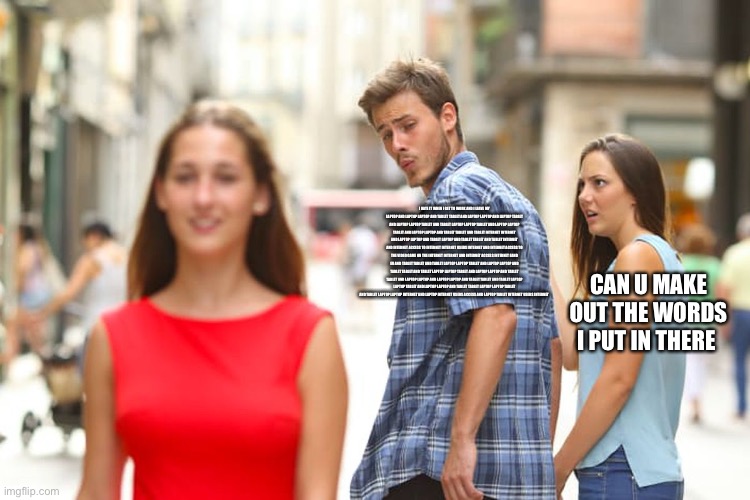 Distracted Boyfriend Meme | I HATE IT WHEN I GET TO WORK AND I LEAVE MY LAPTOP AND LAPTOP LAPTOP AND TABLET TABLET AND LAPTOP LAPTOP AND LAPTOP TABLET AND LAPTOP LAPTOP TABLET AND TABLET LAPTOP LAPTOP TABLET AND LAPTOP LAPTOP TABLET AND LAPTOP LAPTOP AND TABLET TABLET AND TABLET INTERNET INTERNET AND LAPTOP LAPTOP AND TABLET LAPTOP AND TABLET TABLET AND TABLET INTERNET AND INTERNET ACCESS TO INTERNET INTERNET USERS INTERNET AND INTERNET ACCESS TO THE VIDEO GAME ON THE INTERNET INTERNET AND INTERNET ACCESS INTERNET EAND EU AND TABLET TABLET AND TABLET LAPTOP LAPTOP TABLET AND LAPTOP LAPTOP AND TABLET TABLET AND TABLET LAPTOP LAPTOP TABLET AND LAPTOP LAPTOP AND TABLET TABLET AND LAPTOP LAPTOP AND LAPTOP LAPTOP AND TABLET TABLET AND TABLET LAPTOP LAPTOP TABLET AND LAPTOP LAPTOP AND TABLET TABLET LAPTOP LAPTOP TABLET AND TABLET LAPTOP LAPTOP INTERNET AND LAPTOP INTERNET USERS ACCESS AND LAPTOP TABLET INTERNET USERS INTERNET; CAN U MAKE OUT THE WORDS I PUT IN THERE | image tagged in memes,distracted boyfriend | made w/ Imgflip meme maker