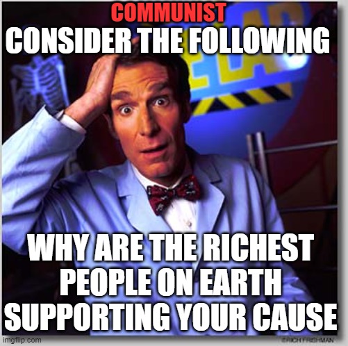 posing a question proletariat. | COMMUNIST; CONSIDER THE FOLLOWING; WHY ARE THE RICHEST PEOPLE ON EARTH SUPPORTING YOUR CAUSE | image tagged in election,donald trump,joe biden,new england patriots,blm,antifa | made w/ Imgflip meme maker