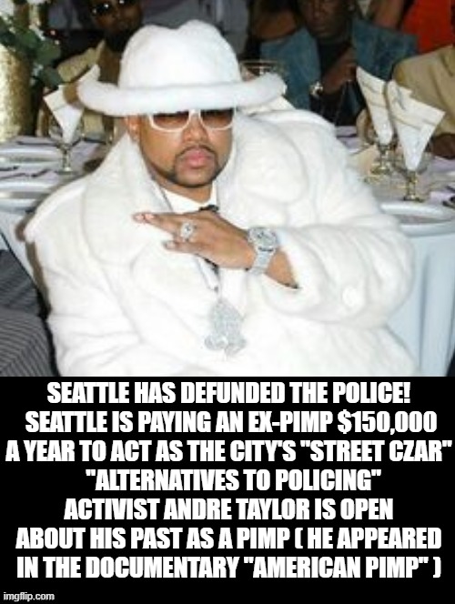 Seattle Has Defunded The Police!  Repolicing is hiring a former Pimp for Street Czar! | SEATTLE HAS DEFUNDED THE POLICE!  SEATTLE IS PAYING AN EX-PIMP $150,000 A YEAR TO ACT AS THE CITY'S "STREET CZAR"; "ALTERNATIVES TO POLICING" ACTIVIST ANDRE TAYLOR IS OPEN ABOUT HIS PAST AS A PIMP ( HE APPEARED IN THE DOCUMENTARY "AMERICAN PIMP" ) | image tagged in seattle,stupid liberals,democrats | made w/ Imgflip meme maker