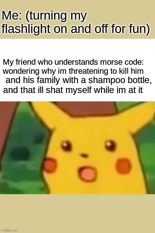 Surprised Pikachu Meme | Me: (turning my flashlight on and off for fun); My friend who understands morse code: wondering why im threatening to kill him; and his family with a shampoo bottle, and that ill shat myself while im at it | image tagged in memes,surprised pikachu | made w/ Imgflip meme maker
