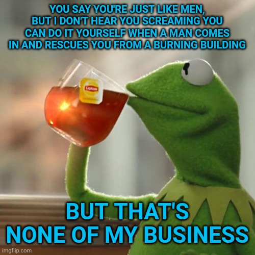 Feminists only want what men get when it conveniences them, not when they get the bad stuff only men get. | YOU SAY YOU'RE JUST LIKE MEN, BUT I DON'T HEAR YOU SCREAMING YOU CAN DO IT YOURSELF WHEN A MAN COMES IN AND RESCUES YOU FROM A BURNING BUILDING; BUT THAT'S NONE OF MY BUSINESS | image tagged in memes,but that's none of my business,kermit the frog | made w/ Imgflip meme maker