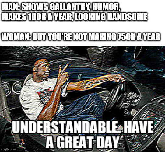 UNDERSTANDABLE, HAVE A GREAT DAY | MAN: SHOWS GALLANTRY, HUMOR, MAKES 180K A YEAR, LOOKING HANDSOME; WOMAN: BUT YOU'RE NOT MAKING 750K A YEAR | image tagged in understandable have a great day | made w/ Imgflip meme maker