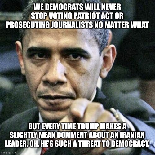 Pissed Off Obama | WE DEMOCRATS WILL NEVER STOP VOTING PATRIOT ACT OR PROSECUTING JOURNALISTS NO MATTER WHAT; BUT EVERY TIME TRUMP MAKES A SLIGHTLY MEAN COMMENT ABOUT AN IRANIAN LEADER, OH, HE’S SUCH A THREAT TO DEMOCRACY. | image tagged in memes,pissed off obama | made w/ Imgflip meme maker
