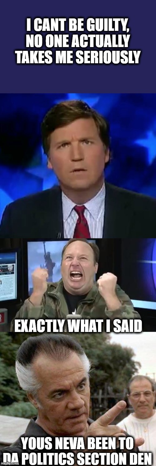 Tucker pulls the 'if they are dumb enough to believe me' defense. | I CANT BE GUILTY, NO ONE ACTUALLY TAKES ME SERIOUSLY; EXACTLY WHAT I SAID; YOUS NEVA BEEN TO DA POLITICS SECTION DEN | image tagged in alex jones,paulie gualtieri,confused tucker carlson,memes,liar | made w/ Imgflip meme maker