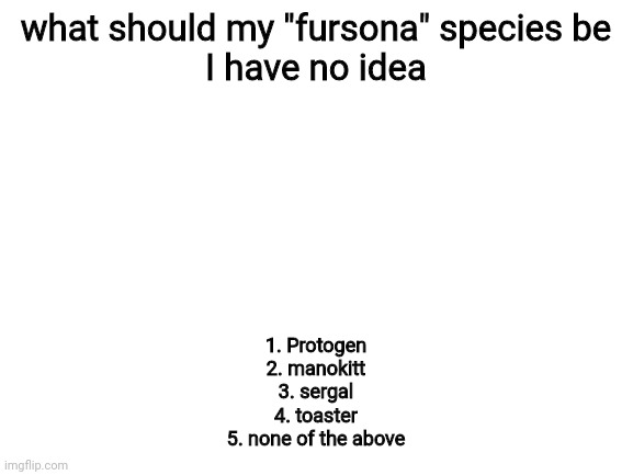 preferably protogen or manokit | what should my "fursona" species be
I have no idea; 1. Protogen
2. manokitt
3. sergal
4. toaster
5. none of the above | image tagged in blank white template,hmmm,furry | made w/ Imgflip meme maker