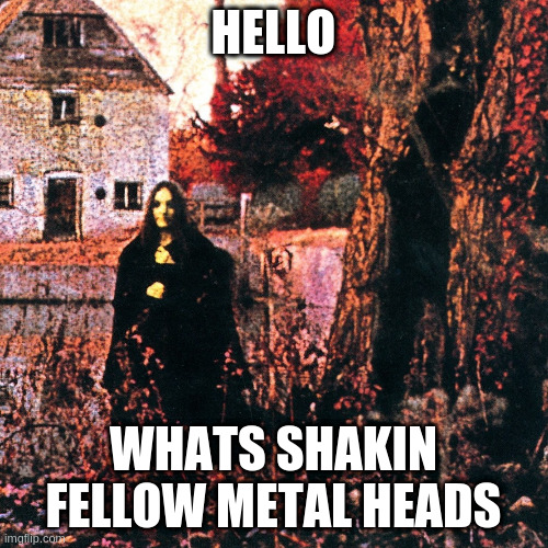 sabbath | HELLO WHATS SHAKIN FELLOW METAL HEADS | image tagged in sabbath | made w/ Imgflip meme maker