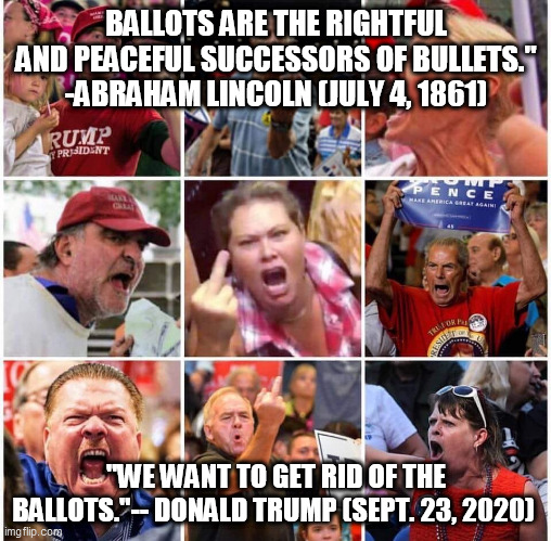 Donald Trump and his cult - Threat to America | BALLOTS ARE THE RIGHTFUL AND PEACEFUL SUCCESSORS OF BULLETS." -ABRAHAM LINCOLN (JULY 4, 1861); "WE WANT TO GET RID OF THE BALLOTS."-- DONALD TRUMP (SEPT. 23, 2020) | image tagged in donald trump,trump supporters,republicans,abraham lincoln | made w/ Imgflip meme maker