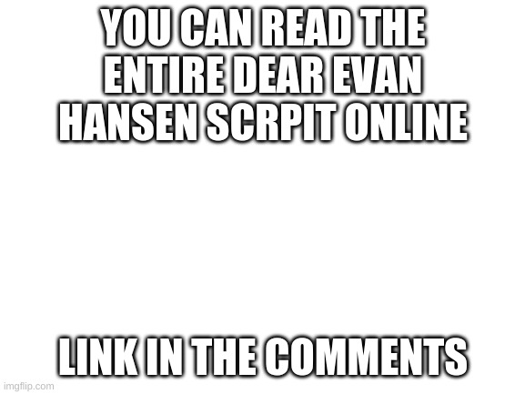 Dear Evan Hansen | YOU CAN READ THE ENTIRE DEAR EVAN HANSEN SCRPIT ONLINE; LINK IN THE COMMENTS | image tagged in blank white template,dear evan hansen,script | made w/ Imgflip meme maker