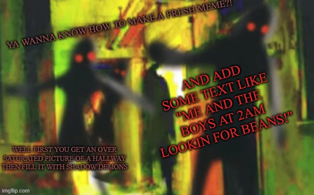 HOW TO MAKE A FRESH MEME | YA WANNA KNOW HOW TO MAKE A FRESH MEME?! AND ADD SOME TEXT LIKE "ME AND THE BOYS AT 2AM LOOKIN FOR BEANS!"; WELL FIRST YOU GET AN OVER SATURATED PICTURE OF A HALLWAY THEN FILL IT WITH SHADOW DEMONS | image tagged in me and the boys at 2am looking for x | made w/ Imgflip meme maker