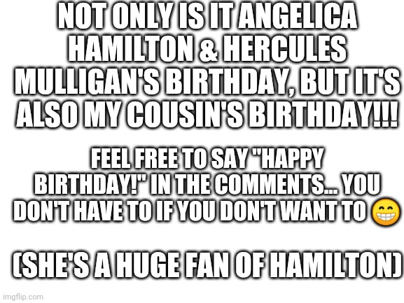 Hepy birsday! | NOT ONLY IS IT ANGELICA HAMILTON & HERCULES MULLIGAN'S BIRTHDAY, BUT IT'S ALSO MY COUSIN'S BIRTHDAY!!! FEEL FREE TO SAY "HAPPY BIRTHDAY!" IN THE COMMENTS... YOU DON'T HAVE TO IF YOU DON'T WANT TO 😁; (SHE'S A HUGE FAN OF HAMILTON) | image tagged in blank white template,hamilton,happy birthday | made w/ Imgflip meme maker