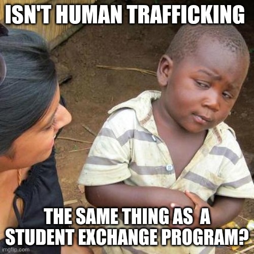 Honestly, I'm not sorry. | ISN'T HUMAN TRAFFICKING; THE SAME THING AS  A STUDENT EXCHANGE PROGRAM? | image tagged in memes,third world skeptical kid,wtf,bruh moment,dark humor | made w/ Imgflip meme maker