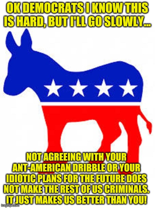 Somebody has to put these lunatics in their place right? | OK DEMOCRATS I KNOW THIS IS HARD, BUT I'LL GO SLOWLY... NOT AGREEING WITH YOUR ANT-AMERICAN DRIBBLE OR YOUR IDIOTIC PLANS FOR THE FUTURE DOES NOT MAKE THE REST OF US CRIMINALS. IT JUST MAKES US BETTER THAN YOU! | image tagged in democrat donkey,dumb,hopeless | made w/ Imgflip meme maker