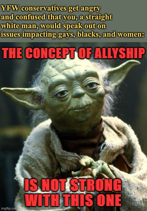 The white founder of the Pro-Black stream speaks out! | YFW conservatives get angry and confused that you, a straight white man, would speak out on issues impacting gays, blacks, and women:; THE CONCEPT OF ALLYSHIP; IS NOT STRONG WITH THIS ONE | image tagged in memes,star wars yoda,racism,bigotry,conservative logic,yoda | made w/ Imgflip meme maker