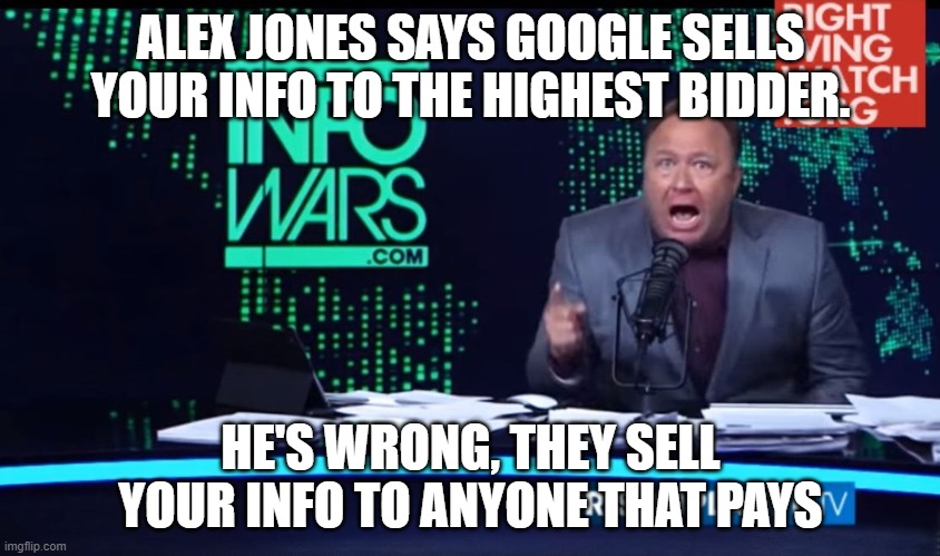 Sell your info to highest bidder | ALEX JONES SAYS GOOGLE SELLS YOUR INFO TO THE HIGHEST BIDDER. HE'S WRONG, THEY SELL YOUR INFO TO ANYONE THAT PAYS | image tagged in alex jones human intelligence,infowars,newswars,banned dot video | made w/ Imgflip meme maker