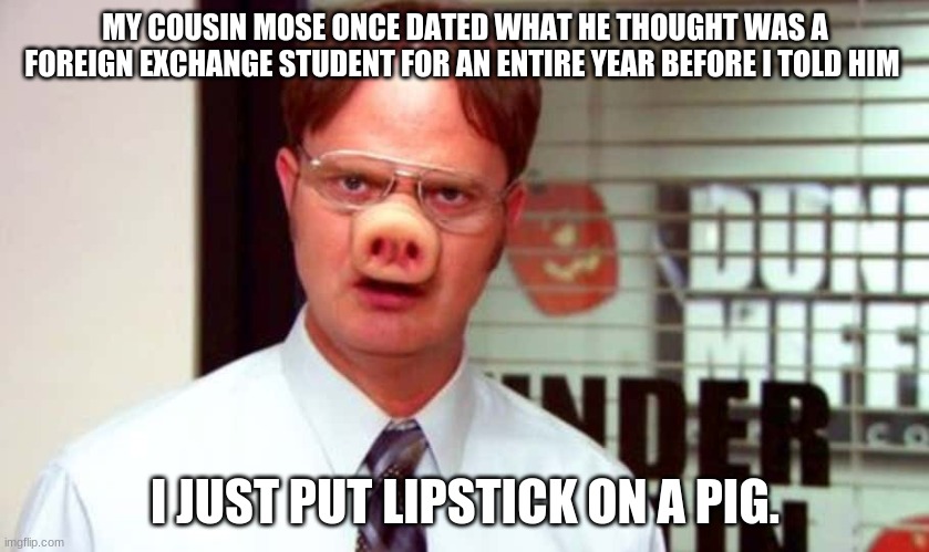 Dwight Schrute Lipstick on a Pig | MY COUSIN MOSE ONCE DATED WHAT HE THOUGHT WAS A FOREIGN EXCHANGE STUDENT FOR AN ENTIRE YEAR BEFORE I TOLD HIM; I JUST PUT LIPSTICK ON A PIG. | image tagged in the office,dwight schrute,pig | made w/ Imgflip meme maker