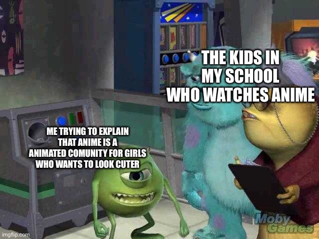 Mike wazowski trying to explain | THE KIDS IN MY SCHOOL WHO WATCHES ANIME; ME TRYING TO EXPLAIN THAT ANIME IS A ANIMATED COMUNITY FOR GIRLS WHO WANTS TO LOOK CUTER | image tagged in mike wazowski trying to explain | made w/ Imgflip meme maker