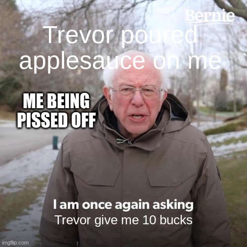 This happened to me today... | Trevor poured applesauce on me; ME BEING PISSED OFF; Trevor give me 10 bucks | image tagged in memes,bernie i am once again asking for your support | made w/ Imgflip meme maker