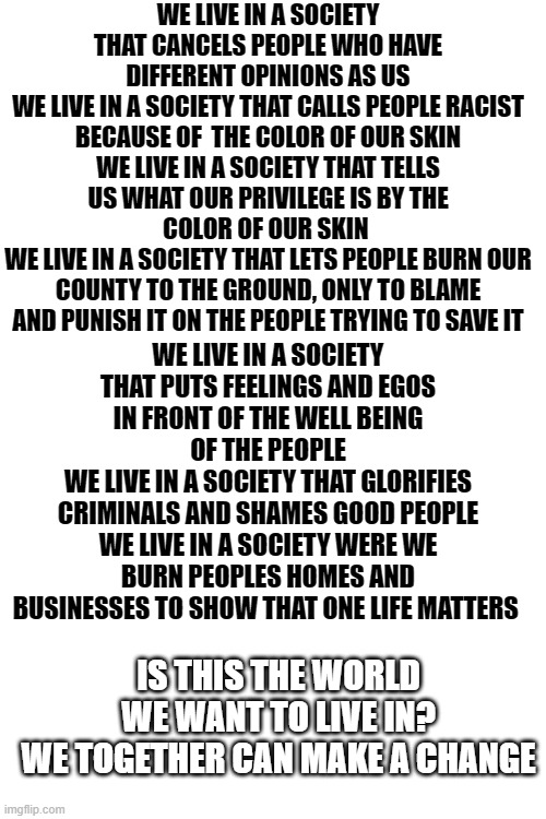 We live in a society By me | WE LIVE IN A SOCIETY THAT CANCELS PEOPLE WHO HAVE DIFFERENT OPINIONS AS US
WE LIVE IN A SOCIETY THAT CALLS PEOPLE RACIST BECAUSE OF  THE COLOR OF OUR SKIN
WE LIVE IN A SOCIETY THAT TELLS US WHAT OUR PRIVILEGE IS BY THE COLOR OF OUR SKIN 
WE LIVE IN A SOCIETY THAT LETS PEOPLE BURN OUR COUNTY TO THE GROUND, ONLY TO BLAME AND PUNISH IT ON THE PEOPLE TRYING TO SAVE IT; WE LIVE IN A SOCIETY THAT PUTS FEELINGS AND EGOS IN FRONT OF THE WELL BEING OF THE PEOPLE
WE LIVE IN A SOCIETY THAT GLORIFIES CRIMINALS AND SHAMES GOOD PEOPLE
WE LIVE IN A SOCIETY WERE WE BURN PEOPLES HOMES AND BUSINESSES TO SHOW THAT ONE LIFE MATTERS; IS THIS THE WORLD WE WANT TO LIVE IN?
WE TOGETHER CAN MAKE A CHANGE | image tagged in we live in a society,politics,fun,change,love | made w/ Imgflip meme maker