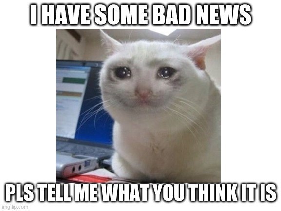 I really do :( | I HAVE SOME BAD NEWS; PLS TELL ME WHAT YOU THINK IT IS | image tagged in sad,news,bad news | made w/ Imgflip meme maker