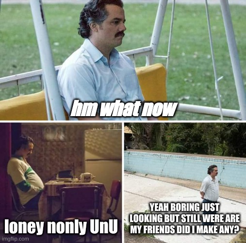 i am alone UnU | hm what now; loney nonly UnU; YEAH BORING JUST LOOKING BUT STILL WERE ARE MY FRIENDS DID I MAKE ANY? | image tagged in memes,sad pablo escobar | made w/ Imgflip meme maker