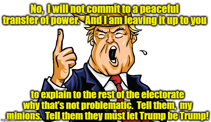 No Peaceful Transfer of Power | No,  I will not commit to a peaceful transfer of power.   And I am leaving it up to you; to explain to the rest of the electorate why that’s not problematic.  Tell them,  my minions.  Tell them they must let Trump be Trump! | image tagged in maga,make america great again,donald trump,deplorables,donald trump approves | made w/ Imgflip meme maker