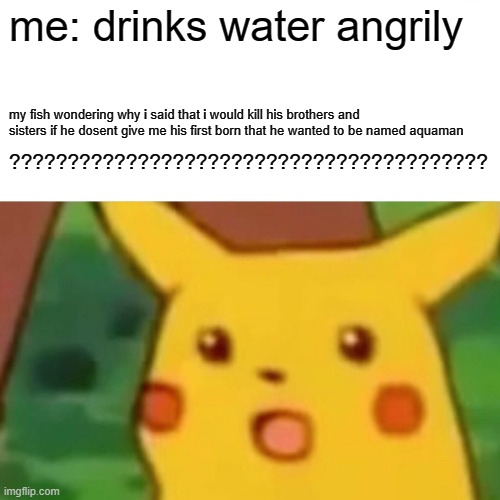 Surprised Pikachu | me: drinks water angrily; my fish wondering why i said that i would kill his brothers and sisters if he dosent give me his first born that he wanted to be named aquaman; ????????????????????????????????????????? | image tagged in memes,surprised pikachu | made w/ Imgflip meme maker