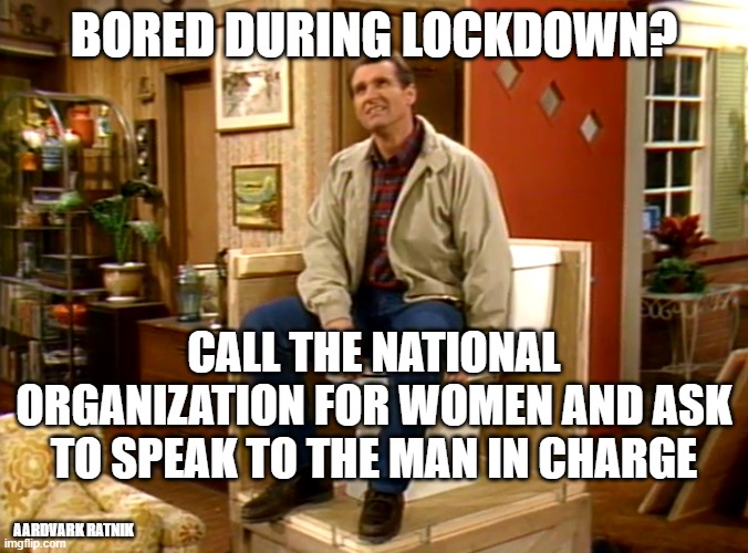 Bored 2020 |  BORED DURING LOCKDOWN? CALL THE NATIONAL ORGANIZATION FOR WOMEN AND ASK TO SPEAK TO THE MAN IN CHARGE; AARDVARK RATNIK | image tagged in al bundy | made w/ Imgflip meme maker