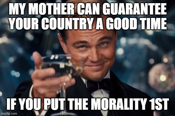 Leonardo Dicaprio Cheers Meme | MY MOTHER CAN GUARANTEE YOUR COUNTRY A GOOD TIME IF YOU PUT THE MORALITY 1ST | image tagged in memes,leonardo dicaprio cheers | made w/ Imgflip meme maker